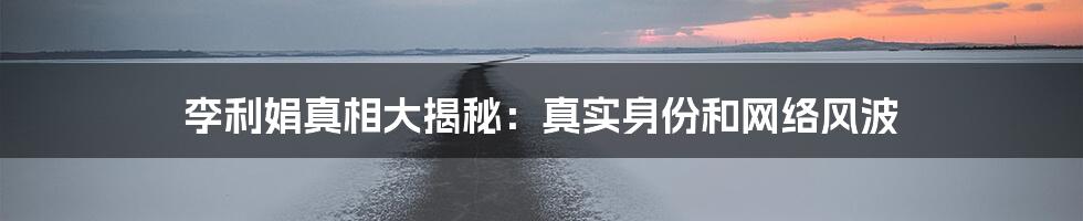 李利娟真相大揭秘：真实身份和网络风波