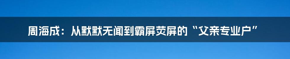 周海成:从默默无闻到霸屏荧屏的“父亲专业户”