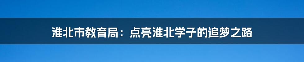 淮北市教育局：点亮淮北学子的追梦之路