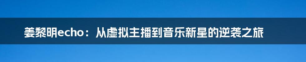 姜黎明echo:从虚拟主播到音乐新星的逆袭之旅