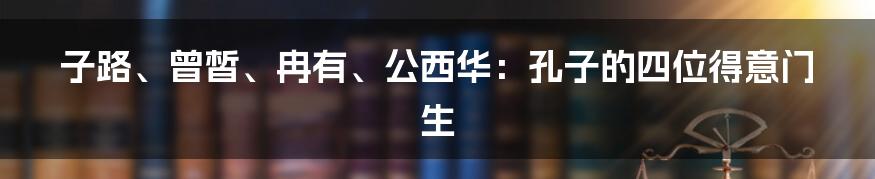 子路、曾皙、冉有、公西华:孔子的四位得意门生