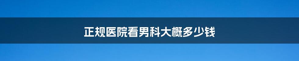 正规医院看男科大概多少钱
