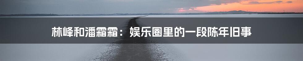 林峰和潘霜霜:娱乐圈里的一段陈年旧事