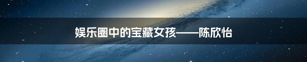娱乐圈中的宝藏女孩——陈欣怡