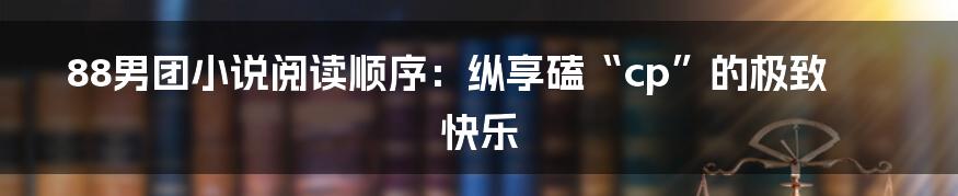 88男团小说阅读顺序:纵享磕“cp”的极致快乐