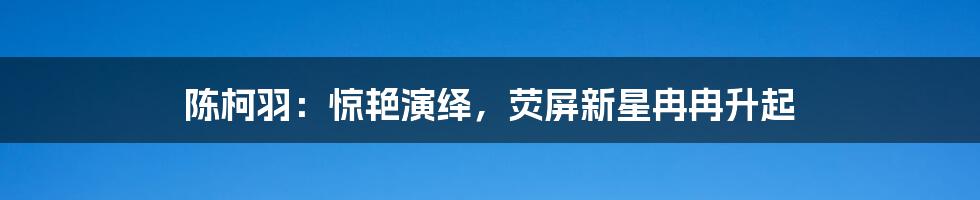 陈柯羽:惊艳演绎,荧屏新星冉冉升起
