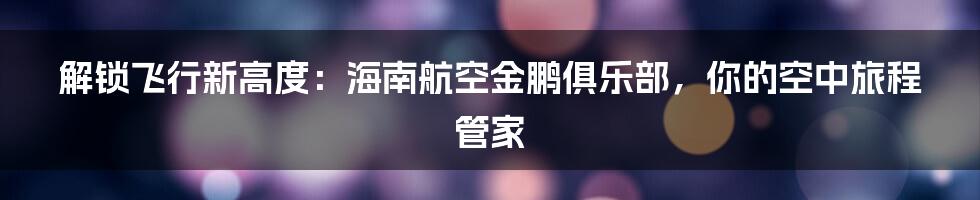 解锁飞行新高度：海南航空金鹏俱乐部，你的空中旅程管家