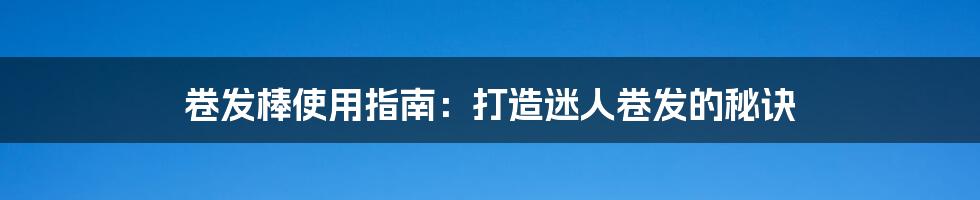 卷发棒使用指南:打造迷人卷发的秘诀