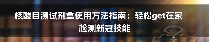 核酸自测试剂盒使用方法指南：轻松get在家检测新冠技能