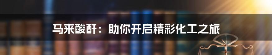 马来酸酐:助你开启精彩化工之旅
