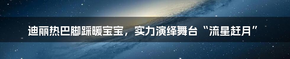 迪丽热巴脚踩暖宝宝，实力演绎舞台“流星赶月”