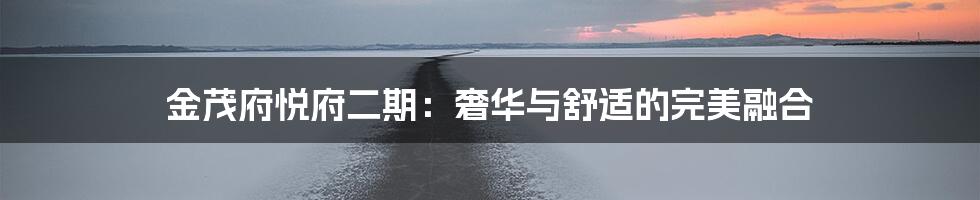 金茂府悦府二期:奢华与舒适的完美融合