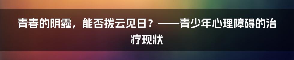 青春的阴霾,能否拨云见日?——青少年心理障碍的治疗现状