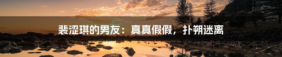 裴涩琪的男友:真真假假,扑朔迷离