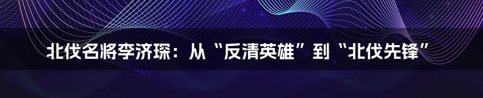 北伐名将李济琛：从“反清英雄”到“北伐先锋”