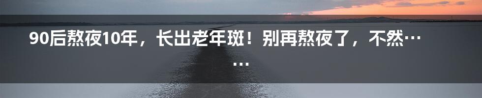 90后熬夜10年，长出老年斑！别再熬夜了，不然……