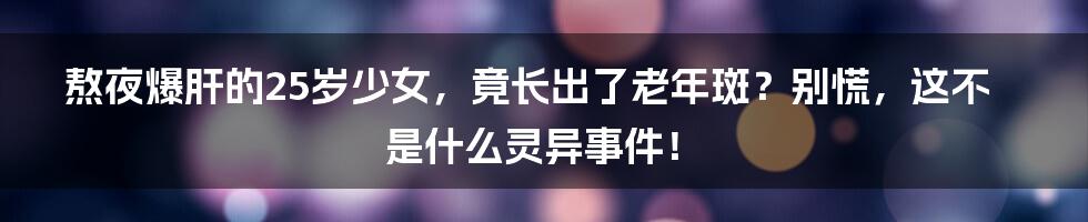 熬夜爆肝的25岁少女,竟长出了老年斑?别慌,这不是什么灵异事件!