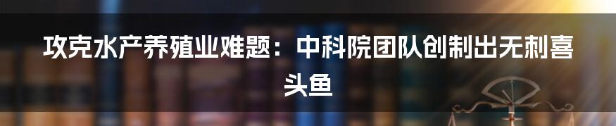 攻克水产养殖业难题:中科院团队创制出无刺喜头鱼