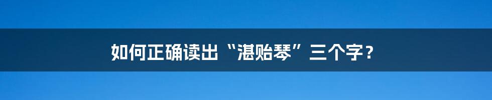 如何正确读出“湛贻琴”三个字？