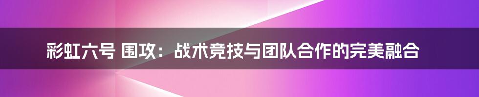 彩虹六号 围攻：战术竞技与团队合作的完美融合