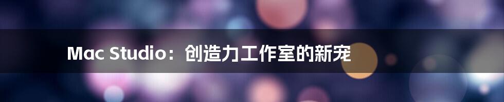 Mac Studio：创造力工作室的新宠
