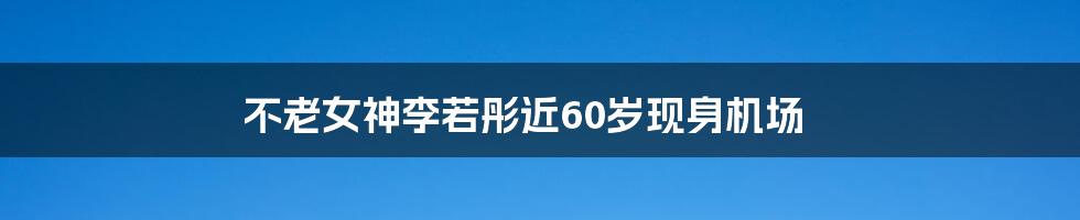 不老女神李若彤近60岁现身机场