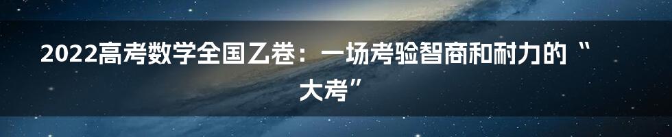 2022高考数学全国乙卷：一场考验智商和耐力的“大考”