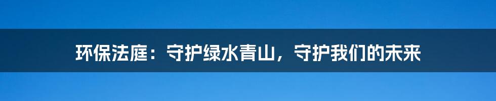 环保法庭:守护绿水青山,守护我们的未来