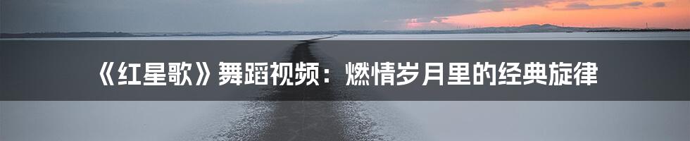 《红星歌》舞蹈视频:燃情岁月里的经典旋律