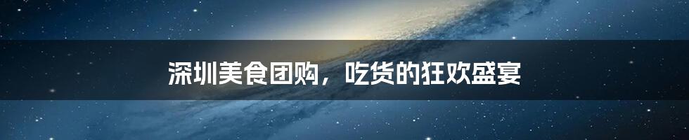 深圳美食团购,吃货的狂欢盛宴