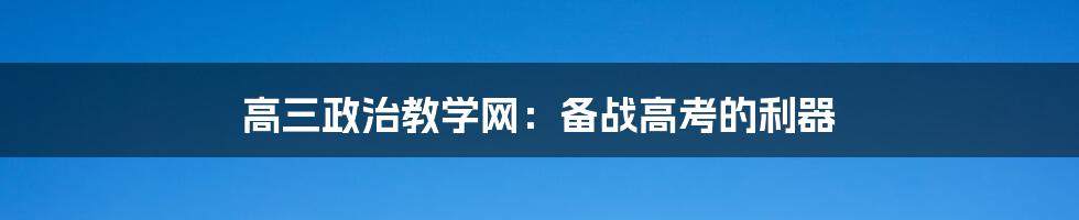 高三政治教学网：备战高考的利器