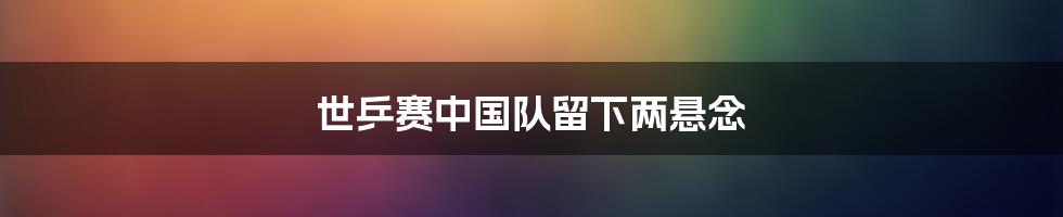 世乒赛中国队留下两悬念