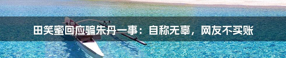 田笑蜜回应骗朱丹一事:自称无辜,网友不买账