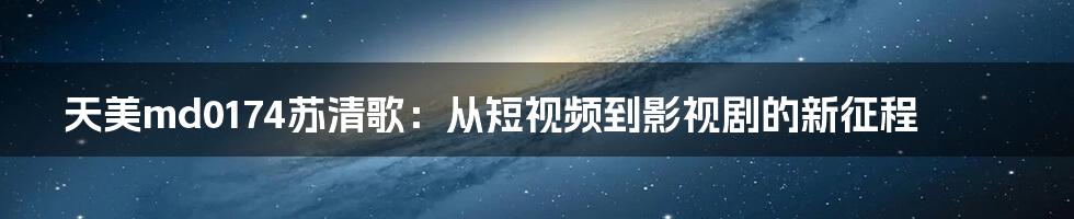天美md0174苏清歌:从短视频到影视剧的新征程
