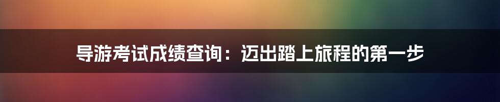 导游考试成绩查询:迈出踏上旅程的第一步