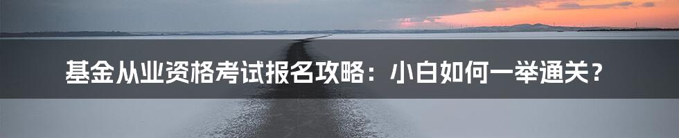 基金从业资格考试报名攻略：小白如何一举通关？