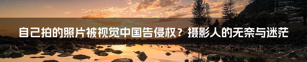 自己拍的照片被视觉中国告侵权?摄影人的无奈与迷茫