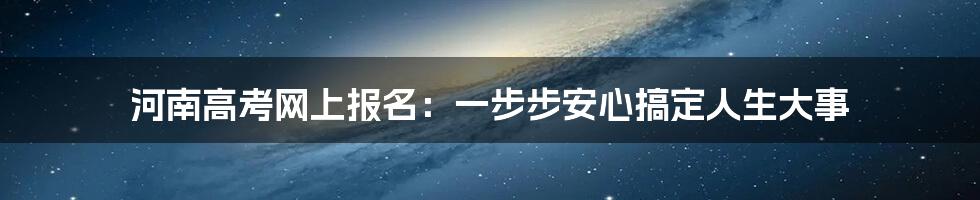 河南高考网上报名：一步步安心搞定人生大事