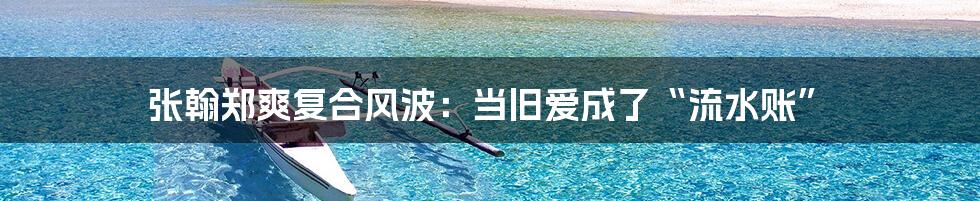 张翰郑爽复合风波:当旧爱成了“流水账”