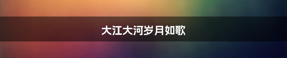 大江大河岁月如歌