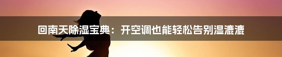 回南天除湿宝典：开空调也能轻松告别湿漉漉