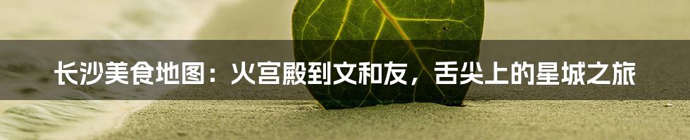 长沙美食地图:火宫殿到文和友,舌尖上的星城之旅