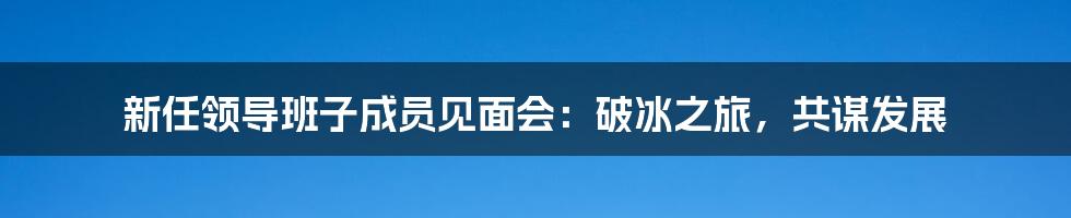 新任领导班子成员见面会:破冰之旅,共谋发展