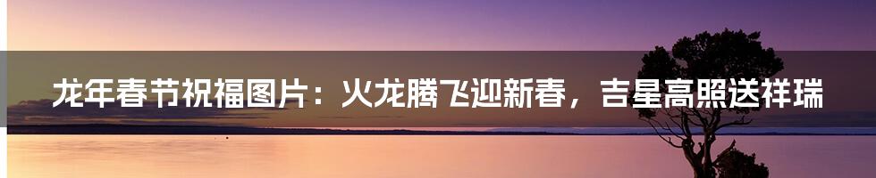 龙年春节祝福图片:火龙腾飞迎新春,吉星高照送祥瑞