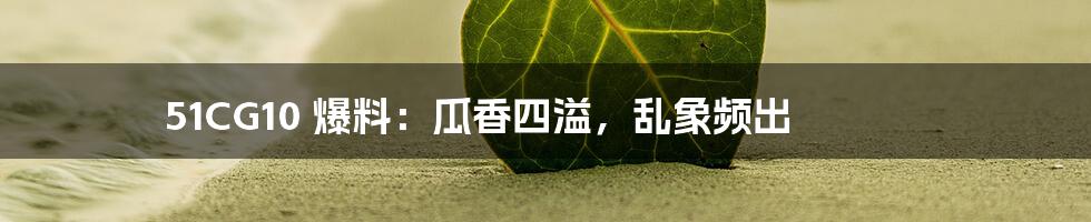 51CG10 爆料:瓜香四溢,乱象频出