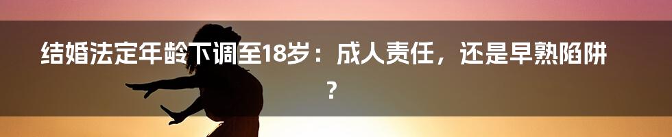 结婚法定年龄下调至18岁：成人责任，还是早熟陷阱？