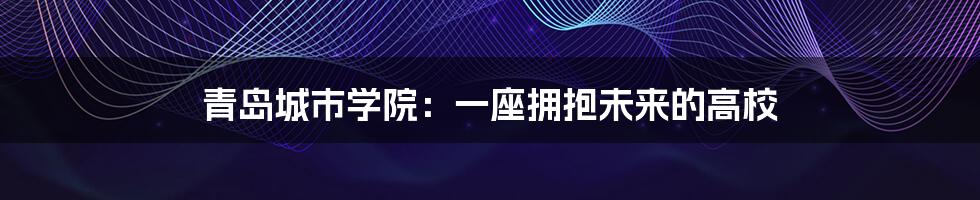 青岛城市学院:一座拥抱未来的高校