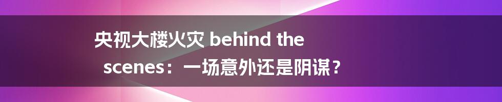 央视大楼火灾 behind the scenes:一场意外还是阴谋?