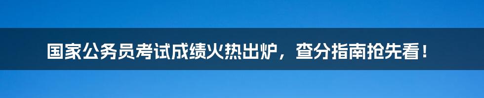 国家公务员考试成绩火热出炉，查分指南抢先看！