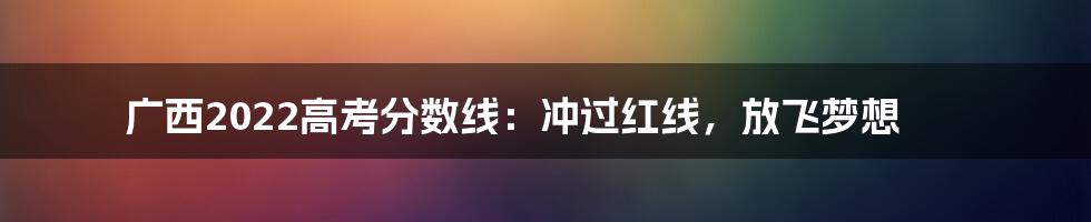 广西2022高考分数线：冲过红线，放飞梦想